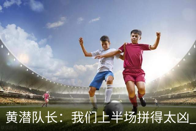 黄潜队长：我们上半场拼得太凶 下半场没体力了
